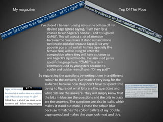 My magazine                                                              Top Of The Pops



               I’ve placed a banner running across the bottom of my
                    double page spread saying, “Turn over for a
                    chance to win Sagar.G’s hoodie – and it’s signed!
                    OMG!”. This will attract a lot of attention
                    because the blue makes it stand out and more
                    noticeable and also because Sagar.G is a very
                    popular pop artist and all his fans (specially the
                    female fans) will be dying to enter the
                    competition where they will have a chance to
                    win Sagar.G’s signed hoodie. I’ve also used genre
                    specific language here, “OMG!” is a term
                    commonly used by youngsters because it’s
                    cooler and quicker way of sayin “Oh my god!”
              By separating the questions by writing them in a different
                  colour to the answers, I’ve made it very easy for the
                  audience because now they don’t have to spend time
                  trying to figure out what bits are the questions and
                  what bits are the answers. They will simply know that
                  the bits in blue are the questions and the bits in black
                  are the answers. The questions are also in Italic, which
                  makes it stand out more. I chose the colour blue
                  because it matches the colour pallete of my double
                  page spread and makes the page look neat and tidy.
 