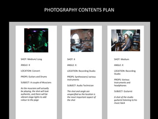 SHOT: Medium/ Long
ANGLE: X
LOCATION: Concert
PROPS: Guitars and Drums
SUBJECT: A couple of Muscians
As the muscians will actually
be playing, the shot will look
authentic, and there will be
vibrant stage lights to add
colour to the page
SHOT: X
ANGLE: X
LOCATION: Recording Studio
PROPS: Synthesizers/ various
instruments
SUBJECT: Audio Technician
The shot and angle are
unspecified as the location is
the most important aspect of
the shot
SHOT: Medium
ANGLE: X
LOCATION: Recording
Studio
PROPS: Various
Instruments and
headphones
SUBJECT: Guitarist
A shot of the studio
guitarist listening to his
music back
PHOTOGRAPHY CONTENTS PLAN
 