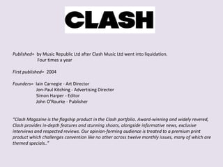 Published= by Music Republic Ltd after Clash Music Ltd went into liquidation.
Four times a year
First published= 2004
Founders= Iain Carnegie - Art Director
Jon-Paul Kitching - Advertising Director
Simon Harper - Editor
John O'Rourke - Publisher
“Clash Magazine is the flagship product in the Clash portfolio. Award-winning and widely revered,
Clash provides in-depth features and stunning shoots, alongside informative news, exclusive
interviews and respected reviews. Our opinion-forming audience is treated to a premium print
product which challenges convention like no other across twelve monthly issues, many of which are
themed specials..”
 
