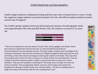 The CLASH’s gender statistics tend to be fairly balanced, however, the demographic tends
to be approximately 70% male and 30% female. Also, the audience is around 21-31 years
old
CLASH’s target audience is displayed as being avid tech users with a strong interest in music. Finally,
the magazines target audience is primarily located in the UK, with 43% of readers located in London
and the east of England.”
CLASH Readership and Demographics
“They are in employment and own plenty of music, films, books, gadgets and clothes. When
they choose to spend their hard-earned cash, it’s well considered and based on
recommendations from the sharpest sources. The Clash reader considers print and digital to be
of equally importance; they love the convenience of digital storage but relish pouring over vinyl;
cherishing a visit to the cinema but happy to watch great content on YouTube. They care what
they read but don’t mind if it’s free, as long as it’s worthy of their time and attention. They are
as likely to find their favourite jacket or bag in a second-hand store as they are in Urban
Outfitters. They buy The Guardian on Saturday for The Guide and on Sunday The Times for
Culture and Style. They are gig-going, fashion conscious, tech hungry and consider the
Noughties the decade of cheap money, and ‘nothing’ politics. The 30+ are settling down to
laugh at the days of Acid House with the 18+ creating what’s new.”
 