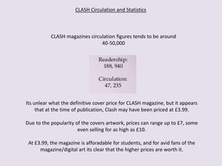 CLASH Circulation and Statistics
CLASH magazines circulation figures tends to be around
40-50,000
Its unlear what the definitive cover price for CLASH magazine, but it appears
that at the time of publication, Clash may have been priced at £3.99.
Due to the popularity of the covers artwork, prices can range up to £7, some
even selling for as high as £10.
At £3.99, the magazine is afforadable for students, and for avid fans of the
magazine/digital art its clear that the higher prices are worth it.
 