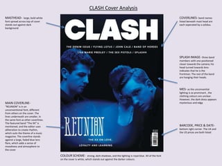 MASTHEAD- large, bold white
font spread across top of cover
stands out against dark
background
COVERLINES- band names
listed beneath mast head are
each seperated by a solidus.
SPLASH IMAGE- three band
members with one positioned
closer towards the camera; his
head turned towards lens-
indicates that he is the
frontman. The rest of the band
are hanging their heads.
MAIN COVERLINE-
“REUNION” is in an
unconventional font, different
from others on the cover. The
lines underneath are smaller, in
the same font as other coverlines.
The featured band “The XX” is
mentioned, and the editor uses
alliteration to create rhythm,
which suits the theme of a music
magazine. The coverline stands
against a large, faded blue lens
flare, which adds a sense of
moodiness and atmosphere to
the cover
BARCODE, PRICE & DATE-
bottom right corner. The UK and
the US prices are both listed
COLOUR SCHEME- strong, dark shadows, and the lighting is royal blue. All of the font
on the cover is white, which stands out against the darker colours.
CLASH Cover Analysis
MES- as the unconvential
lighting is so prominant , the
clothing colours are unclear.
However, the dark dress appears
mysterious and edgy
 