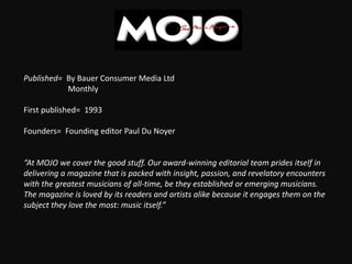 Published= By Bauer Consumer Media Ltd
Monthly
First published= 1993
Founders= Founding editor Paul Du Noyer
“At MOJO we cover the good stuff. Our award-winning editorial team prides itself in
delivering a magazine that is packed with insight, passion, and revelatory encounters
with the greatest musicians of all-time, be they established or emerging musicians.
The magazine is loved by its readers and artists alike because it engages them on the
subject they love the most: music itself.”
 