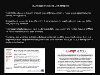The MOJO audience is typically enjoyed by an older generation of music lovers, specifically men
around 30-40 years old.
Because Mojo focuses on a specific genre, it narrows down its target audience, to people to like
rock, especially hard rock
The magazine features genres from modern rock, folk, soul, country and reggae. Readers of Mojo
are rather more influences than followers.
Younger people who love old rock and classic bands also read the magazine, however there is a
larger majority of people from older generations who enjoy this music, so MOJOs demographic is
predominantly older.
MOJO Readership and Demographics
 