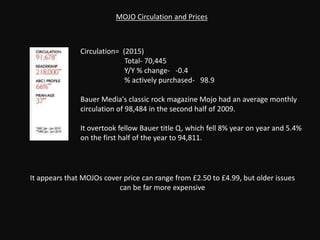 Circulation= (2015)
Total- 70,445
Y/Y % change- -0.4
% actively purchased- 98.9
Bauer Media's classic rock magazine Mojo had an average monthly
circulation of 98,484 in the second half of 2009.
It overtook fellow Bauer title Q, which fell 8% year on year and 5.4%
on the first half of the year to 94,811.
MOJO Circulation and Prices
It appears that MOJOs cover price can range from £2.50 to £4.99, but older issues
can be far more expensive
 