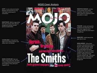 MOJO Cover Analysis
BARCODE- tucked away at the
right side of cover
MASTHEAD- MOJO in large white
font, that contrasts with coloured
background overlays inserted
pictures located above.
MAIN COVERLINE- like mast
head, in large white font. The band
is a famous British band that people
will recognise if they walk past a
magazine rack
TAGLINE- simple and impactful,
emphasises the idea that it is the
only music magazine worth
reading. Overlays the mast head in
hot pink font.
INSERTED IMAGES- of other
artists preview issue articles.
Coverlines- band names in pink
which stand out compared to other
text which is in white
MAIN IMAGE- of four band
members- two positioned closer to
the lens. Their mancunian street
style is casual yet stylish, fitting
the context behind the bands
background. Their arms are either
crossed or their hands are in their
pockets, reflecting the bands
casually confident vibe. They stand
before an urban city background
which also reflects the bands
background
DATE- in very small print located
between the M and the O in the
mast head, tucked away for
convenience
COVERLINES- in hot pink font,
taboo nouns attract attention and
reflect rock n roll lifestyle
COLOUR SCHEME- Image= apart from the green door and blue shirt, the colours on
the cover are all relatively dark and muddy. Fonts= White stands out against background
and hot pink adds an electric edge
 