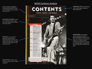DATE & ISSUE NUMBER- in
small white print within two red
bars that add structure and break
up lines of text
MOJO Contents Analysis
FEATURES COLUMN- in form
of an inserted red strip. A grey
menu strip falls beneath it listing
the issues articles
QUOTATION- includes name
of famous musician who is widely
recognised
MAIN IMAGE- high angle of
muscian playing at a concert. It
feels as though the reader is in the
front row, looking uo at Townsend.
The shot is in black and white,
which gives an old rock, retro vibe,
and the stage lights shining behind
the artist add visual interest to the
page
CONTENTS TITLE- 3D white font
across top of page, bold against
black background
ARTICLES- band names are
capitalised, with small text
beneath selling the article to the
reader whos interested. The page
number for each article is in eye
catching red font
 