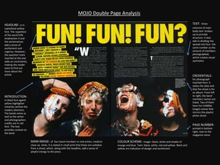 MOJO Double Page Analysis
TEXT- three
columns of main
body text- broken
up to provide
structure. It also
aids in dividing the
spread into four: the
same number as the
amount of members
photographed,
which creates visual
symmetry
HEADLINE- is in
capitalised yellow
font. The repetition
of the word FUN
emphasises it and
the exclamatives
add a sense of
excitement and
urgency. However,
the question mark
inserted at the end
adds an uncertainty,
making the reader
want to find out
more about the
article CREDENTIALS-
for photograph
inserted here. It
states the date and
that the shoot is for
an album. From left
to right, the band
members names are
listed. Two of them
have fun childlike
(stage) names that
mirrors the playful
photo shoot.
PAGE NUMBER-
printed in bottom
right, next to the
magazine name
INTRODUCTION-
in black font againt
yellow highlighter
instantly catches the
readers attention.
The bands name as
well as the writer
and photographers
credits are in red
font. The text
provides context on
the band
MAIN IMAGE- of four band members in mid-action, medium
close up shots. It is stated in small print that these are outtakes
from a shoot, which, along with the headline, add a sense of
playful energy to the piece.
COLOUR SCHEME- image= black, white and shades of
orange and blue. Text= black, white, red and yellow. Black and
yellow are indicative of danger and excitement
 