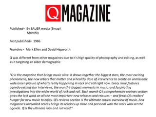 Published= By BAUER media (Emap)
Monthly
First published= 1986
Founders= Mark Ellen and David Hepworth
Q was different from other magazines due to it's high quality of photography and editing, as well
as it targeting an older demographic
“Q is the magazine that brings music alive. It draws together the biggest stars, the most exciting
phenomena, the new artists that matter and a healthy dose of irreverence to create an unmissable
widescreen picture of what’s really happening in rock and roll right now. Every issue features
agenda-setting star interviews, the month’s biggest moments in music, and fascinating
investigations into the wider world of rock and roll. Each month Q’s comprehensive reviews section
gives the last word on all the most important new releases and reissues – and feeds Q’s readers’
hunger for new music to enjoy. Q’s reviews section is the ultimate critical overview of music. And
magazine’s unrivalled access brings its readers up close and personal with the stars who set the
agenda. Q is the ultimate rock and roll read.”
 