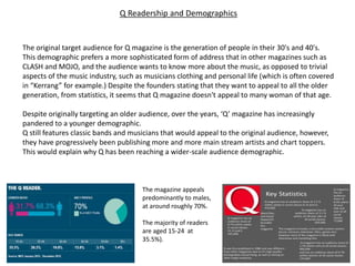 The original target audience for Q magazine is the generation of people in their 30's and 40's.
This demographic prefers a more sophisticated form of address that in other magazines such as
CLASH and MOJO, and the audience wants to know more about the music, as opposed to trivial
aspects of the music industry, such as musicians clothing and personal life (which is often covered
in “Kerrang” for example.) Despite the founders stating that they want to appeal to all the older
generation, from statistics, it seems that Q magazine doesn't appeal to many woman of that age.
Despite originally targeting an older audience, over the years, ‘Q’ magazine has increasingly
pandered to a younger demographic.
Q still features classic bands and musicians that would appeal to the original audience, however,
they have progressively been publishing more and more main stream artists and chart toppers.
This would explain why Q has been reaching a wider-scale audience demographic.
Q Readership and Demographics
The magazine appeals
predominantly to males,
at around roughly 70%.
The majority of readers
are aged 15-24 at
35.5%).
 