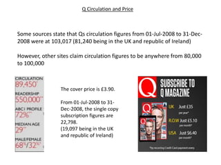 Some sources state that Qs circulation figures from 01-Jul-2008 to 31-Dec-
2008 were at 103,017 (81,240 being in the UK and republic of Ireland)
However, other sites claim circulation figures to be anywhere from 80,000
to 100,000
Q Circulation and Price
The cover price is £3.90.
From 01-Jul-2008 to 31-
Dec-2008, the single copy
subscription figures are
22,798.
(19,097 being in the UK
and republic of Ireland)
 