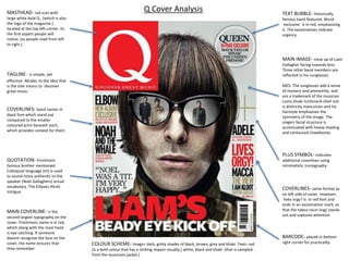 MASTHEAD- red icon with
large white bold Q , (which is also
the logo of the magazine.)
located at the top left corner, its
the first aspect people will
notice, (as people read from left
to right.)
TAGLINE- is simple, yet
effective. Alludes to the idea that
is the sole means to `discover
great music.`
COVERLINES- band names in
black font which stand out
compared to the smaller
coloured print beneath each,
which provides context for them.
QUOTATION- frontmans
famous brother mentioned.
Colloquial language (tit) is used
to sound more authentic to the
speaker (Noel Gallaghers) actual
vocabulary. The Ellipses illicits
intrigue.
MAIN COVERLINE- is the
second largest typography on the
cover. Frontmans name is in red,
which along with the mast head
is eye catching. If someone
doesnt recognise the face on the
cover, the name ensures that
they remember
TEXT BUBBLE- historically
famous band featured. Word
`exclusive` is in red, emphasising
it. The exclamatives indicate
urgency.
COVERLINES- same format as
on left side of cover. However,
`lives orgy? Is in red font and
ends in an exclamation mark, so
that the taboo noun òrgy`stands
out and captures attention
BARCODE- placed in bottom
right corner for practicalityCOLOUR SCHEME- Image= dark, gritty shades of black, brown, grey and khaki. Text= red
(is a bold colour that has a striking impact visually,) white, black and khaki (that is sampled
from the musicians jacket.)
PLUS SYMBOL- indicates
additional coverlines using
minimalistic iconography
Q Cover Analysis
MAIN IMAGE- close up of Liam
Gallagher facing towards lens.
Three other band members are
reflected in his sunglasses.
MES- The sunglasses add a sense
of mystery and anonymity, and
are a trademark of the musician.
Liams khaki turtleneck-shell suit
is distinctly mancunian and his
hairstyle emphasises the
symmetry of the image. The
singers facial structure is
accentuated with heavy shading
and contoured cheekbones
 
