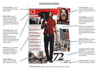 MASTHEAD- red strip
running across top of page,
outlined in black. The word
`Contents` is in black print,
which differentiates it from the
Q logo which is printed beside
it.
FEATURES STRIP- white
font in red strip seperating it
from other text and providing
structure.
Photo of a band inserted
beneath, the bands name
italicised and the description in
red font. This hints that it is a
featured article
INSERT IMAGE- Long,
Action shot of band `Biffy
Clyro` playing on a roof top
INSERT IMAGE- of issues
cover reinforces Dave Grohls
importance in the creation of the
issue
INSERT IMAGES- to preview
the issues articles, and also
enhance the visual quality of the
page
MAIN IMAGE- long shot of
Dave Grohl walking towards
camera lens, with a guitar slung
over his shoulder. His head is
turned away.
MES- Guitar emphasises how
music is intergral to Grohls
identity. His casual dress reflects
his laid back attitude and his
tatoos make the muscian appear
edgy.
FEATURES ARTICLE PAGE
NUMBER- in extremely large
print, as it points towards the
main article, and is possibly used
as a space filler
PAGE & LOGO- in small print
at the bottom right of the page
ISSUE NUMBER- in white
print in masthead, next to an
insert of cover
Q Contents Analysis
ARTICLES- are all capitalised
and seperated from the
descriptions in small font by
thin red bars, which break up
each article in the column
COLOUR SCHEME- image and text- white, red & black (classic rock colours)
 