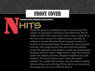 FRONT COVER
During the process of deciding my logo, I had come up with a
number of logos before I decided to stick with N-hits. The „N‟
stands for nation. The reason why I chose to have a capital N on
the front cover is because N stands for nation, therefore the
audience is instantly informed that the magazine consists of a
number of international singers. I've chosen the colors red, gold,
and lastly white simply because they don‟t make the audience
assume the magazine is only aimed at a certain age group/gender,
alongside the the N which is bright and has a large font, instantly
attracts the audience attention, alongside compliments the gold
besides it. The reason I chose to put “nation hits world‟s
exclusive” in a smaller font is because once the audience read the
obvious writing such as the large N-hits, they're eyes are instantly
then going to go on to the small font above it.
 