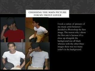 CHOOSING THE MAIN PICTURE
FOR MY FRONT COVER
I took a variety of pictures of
my music artist however i
decided to Photoshop the first
image. The reason why i chose
the first one is because it‟s a
close up alongside the
background was all black
whereas with the other three
images there was too many
color's in the background.
 