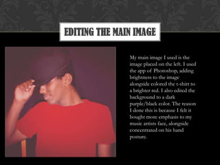 EDITING THE MAIN IMAGE
My main image I used is the
image placed on the left. I used
the app of Photoshop, adding
brightness to the image
alongside colored the t-shirt to
a brighter red. I also edited the
background to a dark
purple/black color. The reason
I done this is because I felt it
bought more emphasis to my
music artists face, alongside
concentrated on his hand
posture.
 