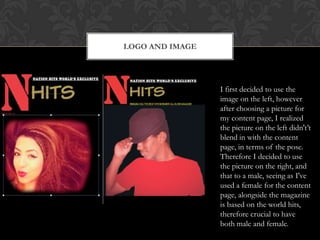 LOGO AND IMAGE
I first decided to use the
image on the left, however
after choosing a picture for
my content page, I realized
the picture on the left didn't‟t
blend in with the content
page, in terms of the pose.
Therefore I decided to use
the picture on the right, and
that to a male, seeing as I've
used a female for the content
page, alongside the magazine
is based on the world hits,
therefore crucial to have
both male and female.
 