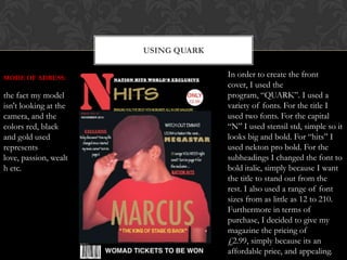 USING QUARK
In order to create the front
cover, I used the
program, “QUARK”. I used a
variety of fonts. For the title I
used two fonts. For the capital
“N” I used stensil std, simple so it
looks big and bold. For “hits” I
used nekton pro bold. For the
subheadings I changed the font to
bold italic, simply because I want
the title to stand out from the
rest. I also used a range of font
sizes from as little as 12 to 210.
Furthermore in terms of
purchase, I decided to give my
magazine the pricing of
£2.99, simply because its an
affordable price, and appealing.
MODE OF ADRESS:
the fact my model
isn't looking at the
camera, and the
colors red, black
and gold used
represents
love, passion, wealt
h etc.
 