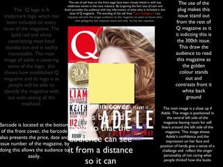 The use of sell lines on the front page have been closely linked in with key
                                  celebrates names in the muic industry. By largening the font size of Liam and
                                                                                                                       The use of the
       The Q logo is A          Keith provides the audience with key information of what who is included in this       plug makes this
                                    issue of Q magazine . The wording of the sell lines “Liam Gallagher’s Last
 trademark logo which has         requests attracts the target audience to the magazine to want to know what           issue stand out
    been included on every               liam gallagerhs last requests were and why he has last requests.
                                                                                                                      from the rest of
 issue of the magazine. The                                                                                          Q magazine as it
      bold red and white                                                                                             it indicting this is
     contrasting mast head                                                                                            the 300th issue.
   standsa out and is easlity                                                                                           This draw the
     reconisable. The main                                                                                           audience to read
  image of adele is covering                                                                                          this magazine as
    some of the logo, this                                                                                                the golden
  shows how established Q                                                                                               colour stands
 magazine and its logo is as                                                                                                out and
     people will be able to                                                                                          contrasts front it
 identify the magazine with                                                                                               white back
    out even seeing all the                                                                                                 ground
           mashead.
                                    The main cover                                                             The main image is a close up if
                                                                                                            Adele. The image is positioned in
                                     lineis big and                                                              the central left side of the
                                                                                                               magazine leaving room for sell
Barcode is located at the bottom
  of the front cover, the barcode bold so that the
                                                                                                             liners around the left side of the
                                                                                                                magazine. This image shows
 also presents the price, date and
issue number of the magazine, by
                                   audience can see                                                             Adele’s confidence and the
                                                                                                                expression on her face and
                                                                                                            position of hands give a sense of a
doing this allows the audience toit from a distance                                                           challange and reflect the singer
               easily.                                                                                         personality of not caring what
                                        so it can                                                              people thinkof how she looks
 
