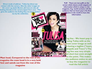 Puff - There are two puffs on the
    Direct mode of address - Tulisa has direct eye
                                                         screen which shares small snippets of
  contact with the camera. Also the other images on
                                                           information which is unique to the
   the cover e.g. Justin Beaver, JLS etc) are also all
                                                         magazine. E.g. world exclusive tell the
looking directly at the camera (apart from one). This
                                                         audience that we heart pop is the first
 gives the audience the feeling they are being spoken
                                                          magazine in the world to have this
                 too by the celebrities.
                                                                      information.




                                                             Tag line - We heart pop is
                                                                using Tulisa with as the
                                                              front cover image as well
                                                            as having a tagline (“tears,
                                                             strepsils and Tesco”) The
                                                               tag line was very simple
                                                            and short but went straight
                                                               to the point. This makes
Mast head, Compared to the rest of the
                                                             the audience entice to ant
magazine the mast head is in a very bold
                                                                to buy the magazine to
font and satnds out from the rest of the
                                                                  read the full article
               magazine
 
