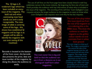 The Q logo is A
trademark logo which has
been included on every
issue of the magazine. The
bold red and white
contrasting mast head
stands out and is easily
recognizable. The main
image of adele is covering
some of the logo, this
shows how established Q
magazine and its logo is as
people will be able to
identify the magazine with
out even seeing all the
masthead.
The use of the plug makes
this issue stand out from
the rest of Q magazine as
it it indicting this is the
300th issue. This draw the
audience to read this
magazine as the golden
colour stands out and
contrasts front it white
back ground
Barcode is located at the bottom
of the front cover, the barcode
also presents the price, date and
issue number of the magazine, by
doing this allows the audience to
easily.
The use of sell lines on the front page have been closely linked in with key
celebrates names in the music industry. By largening the font size of Liam and
Keith provides the audience with key information of what who is included in
this issue of Q magazine . The wording of the sell lines “Liam Gallagher’s Last
requests attracts the target audience to the magazine to want to know what
Liam Gallagher’s last requests were and why he has last requests.
The main image is a close up if
Adele. The image is positioned in
the central left side of the
magazine leaving room for sell
liners around the left side of the
magazine. This image shows
Adele’s confidence and the
expression on her face and
position of hands give a sense of
a challenge and reflect the singer
personality of not caring what
people think of how she looks
The main cover line is big and
bold so that the audience can
see it from a distance so it can
distinguish itself form other
magazines.
 