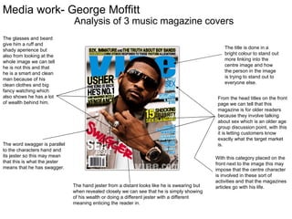 Media work- George Moffitt
                               Analysis of 3 music magazine covers
The glasses and beard
give him a ruff and
shady aperience but                                                                               The title is done in a
also from looking at the                                                                          bright colour to stand out
                                                                                                  more linking into the
whole image we can tell
                                                                                                  centre image and how
he is not this and that
he is a smart and clean                                                                           the person in the image
man because of his                                                                                is trying to stand out to
                                                                                                  everyone else.
clean clothes and big
fancy watching which
also shows he has a lot                                                                        From the head titles on the front
of wealth behind him.                                                                          page we can tell that this
                                                                                               magazine is for older readers
                                                                                               because they involve talking
                                                                                               about sex which is an older age
                                                                                               group discussion point, with this
                                                                                               it is letting customers know
                                                                                               exactly what the target market
The word swagger is parallel                                                                   is.
to the characters hand and
its jester so this may mean                                                                   With this category placed on the
that this is what the jester                                                                  front next to the image this may
means that he has swagger.                                                                    impose that the centre character
                                                                                              is involved in these sort of
                                                                                              activities and that the magazines
                               The hand jester from a distant looks like he is swearing but   articles go with his life.
                               when revealed closely we can see that he is simply showing
                               of his wealth or doing a different jester with a different
                               meaning enticing the reader in.
 