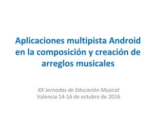Aplicaciones multipista Android
en la composición y creación de
arreglos musicales
XX Jornadas de Educación Musical
Valencia 14-16 de octubre de 2016
 
