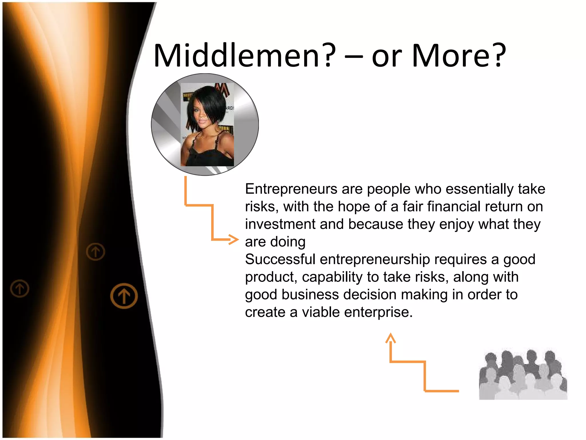 Middlemen? – or More? Entrepreneurs are people who essentially take risks, with the hope of a fair financial return on investment and because they enjoy what they are doing Successful entrepreneurship requires a good product, capability to take risks, along with good business decision making in order to create a viable enterprise. 