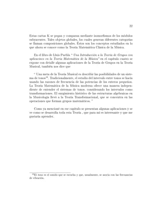 22


Estas cartas K se pegan y comparan mediante isomorsmos de los módulos
subyacentes. Tales objetos globales, los cuales generan diferentes categorías
se llaman composiciones globales. Éstos son los conceptos estudiados en lo
que ahora se conoce como la Teoría Matemática Clásica de la Música.

    En el libro de Lluis Puebla     Una Introducción a la Teoría de Grupos con
aplicacines en la Teoria Matemática de la Música   en el capítulo cuatro se
expone con detalle algunas aplicaciones de la Teoría de Grupos en la Teoría
Musical, también nos dice que

    Una meta de la Teoría Musical es describir las posibilidades de un siste-
ma de tonos . Tradicionalmente, el estudio del intervalo entre tonos se hacía
usando las razones de frecuencia de las potencias de los enteros pequeños.
La Teoría Matemática de la Música moderna ofrece una manera indepen-
diente de entender el sistemas de tonos. considerando los intervalos como
transformaciones. El surgimiento histórico de las estructuras algebraicas en
la Musicología llevó a la Teoría Transformacional, que se concentra en las
operaciones que forman grupos matemáticos. 

    Como ya mencioné en ese capitulo se presentan algunas aplicaciones y se
ve como se desarrolla toda esta Teoría , que para mí es interesante y que me
gustaría aprender.




   El tono es el sonido que se escucha y que, usualmente, se asocia con las frecuancias
de vibración.
 