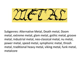Subgenres: Alternative Metal, Death metal, Doom
metal, extreme metal, glam metal, gothic metal, groove
metal, industrial metal, neo-classical metal, nu metal,
power metal, speed metal, symphonic metal, thrash
metal, traditional heavy metal, viking metal, funk metal,
metalcore
 