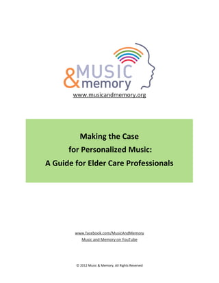 www.musicandmemory.org

Making	
  the	
  Case
	
  for	
  Personalized	
  Music:	
  
A	
  Guide	
  for	
  Elder	
  Care	
  Professionals

www.facebook.com/MusicAndMemory
Music	
  and	
  Memory	
  on	
  YouTube

©	
  2012	
  Music	
  &	
  Memory,	
  All	
  Rights	
  Reserved

 