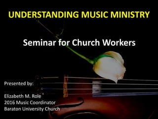 UNDERSTANDING MUSIC MINISTRY
Seminar for Church Workers
Presented by:
Elizabeth M. Role
2016 Music Coordinator
Baraton University Church
 