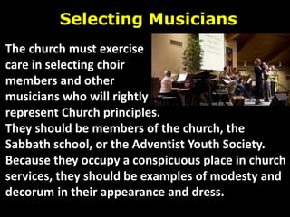 Selecting Musicians
The church must exercise
care in selecting choir
members and other
musicians who will rightly
represent Church principles.
They should be members of the church, the
Sabbath school, or the Adventist Youth Society.
Because they occupy a conspicuous place in church
services, they should be examples of modesty and
decorum in their appearance and dress.
 