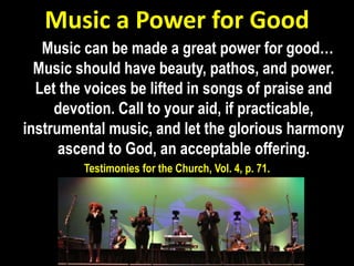 Music a Power for Good
Music can be made a great power for good…
Music should have beauty, pathos, and power.
Let the voices be lifted in songs of praise and
devotion. Call to your aid, if practicable,
instrumental music, and let the glorious harmony
ascend to God, an acceptable offering.
Testimonies for the Church, Vol. 4, p. 71.
 