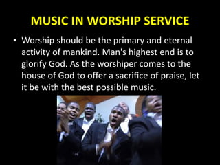 MUSIC IN WORSHIP SERVICE
• Worship should be the primary and eternal
activity of mankind. Man's highest end is to
glorify God. As the worshiper comes to the
house of God to offer a sacrifice of praise, let
it be with the best possible music.
 