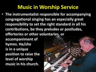 Music in Worship Service
• The instrumentalist responsible for accompanying
congregational singing has an especially great
responsibility to set the right standard in all his
contributions, be they preludes or postludes,
offertories or other voluntaries, or
accompaniment of
hymns. He/she
is in a unique
position to raise the
level of worship
music in his church.
 