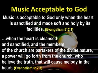 Music Acceptable to God
Music is acceptable to God only when the heart
is sanctified and made soft and holy by its
facilities. {Evangelism 512.1}
…when the heart is cleansed
and sanctified, and the members
of the church are partakers of the divine nature,
a power will go forth from the church, who
believe the truth, that will cause melody in the
heart. {Evangelism 512.3}
 