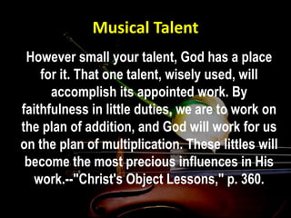 Musical Talent
However small your talent, God has a place
for it. That one talent, wisely used, will
accomplish its appointed work. By
faithfulness in little duties, we are to work on
the plan of addition, and God will work for us
on the plan of multiplication. These littles will
become the most precious influences in His
work.--"Christ's Object Lessons," p. 360.
 
