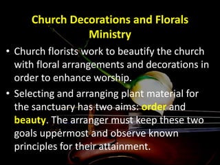 Church Decorations and Florals
Ministry
• Church florists work to beautify the church
with floral arrangements and decorations in
order to enhance worship.
• Selecting and arranging plant material for
the sanctuary has two aims: order and
beauty. The arranger must keep these two
goals uppermost and observe known
principles for their attainment.
 