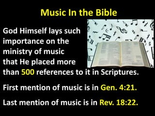 Music In the Bible
God Himself lays such
importance on the
ministry of music
that He placed more
than 500 references to it in Scriptures.
First mention of music is in Gen. 4:21.
Last mention of music is in Rev. 18:22.
 