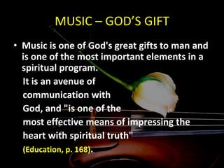 MUSIC – GOD’S GIFT
• Music is one of God's great gifts to man and
is one of the most important elements in a
spiritual program.
It is an avenue of
communication with
God, and "is one of the
most effective means of impressing the
heart with spiritual truth"
(Education, p. 168).
 