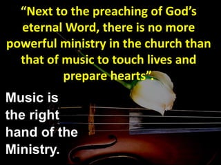 “Next to the preaching of God’s
eternal Word, there is no more
powerful ministry in the church than
that of music to touch lives and
prepare hearts”.
Music is
the right
hand of the
Ministry.
 