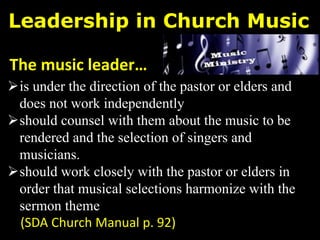 Leadership in Church Music
is under the direction of the pastor or elders and
does not work independently
should counsel with them about the music to be
rendered and the selection of singers and
musicians.
should work closely with the pastor or elders in
order that musical selections harmonize with the
sermon theme
(SDA Church Manual p. 92)
The music leader…
 