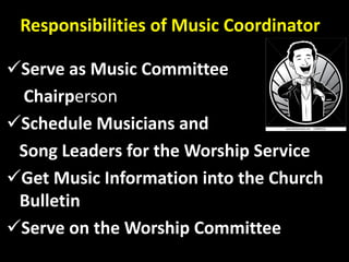 Responsibilities of Music Coordinator
Serve as Music Committee
Chairperson
Schedule Musicians and
Song Leaders for the Worship Service
Get Music Information into the Church
Bulletin
Serve on the Worship Committee
 
