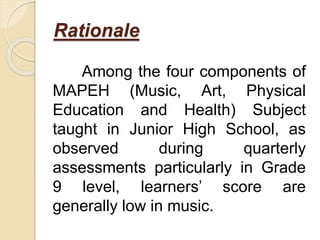 Rationale
Among the four components of
MAPEH (Music, Art, Physical
Education and Health) Subject
taught in Junior High School, as
observed during quarterly
assessments particularly in Grade
9 level, learners’ score are
generally low in music.
 