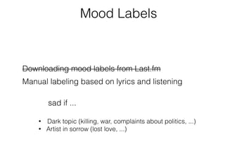 Mood Labels 
Downloading mood labels from Last.fm 
Manual labeling based on lyrics and listening 
sad if ... 
• Dark topic (killing, war, complaints about politics, ...) 
• Artist in sorrow (lost love, ...) 
 
