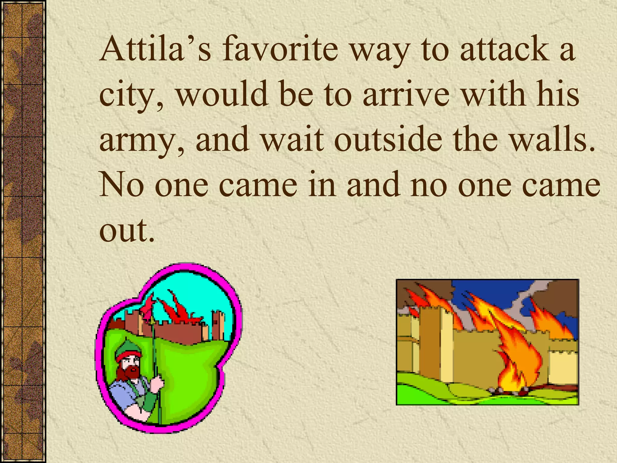 Attila’s favorite way to attack a city, would be to arrive with his army, and wait outside the walls.  No one came in and no one came out. 