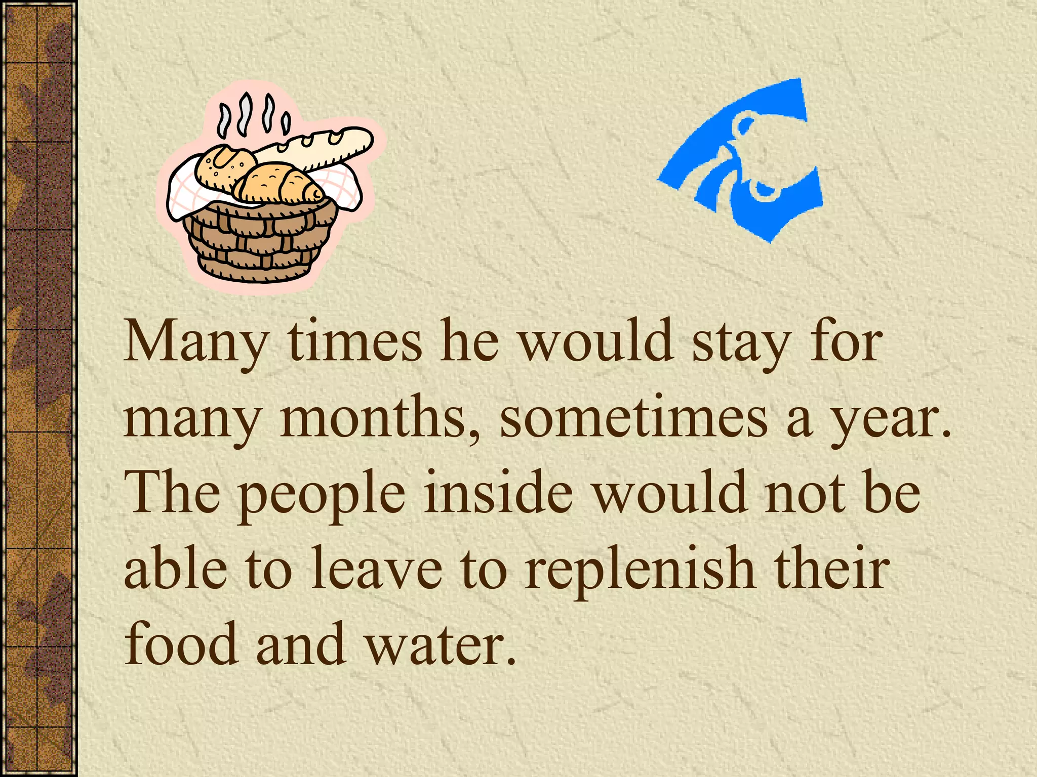 Many times he would stay for many months, sometimes a year.  The people inside would not be able to leave to replenish their food and water. 
