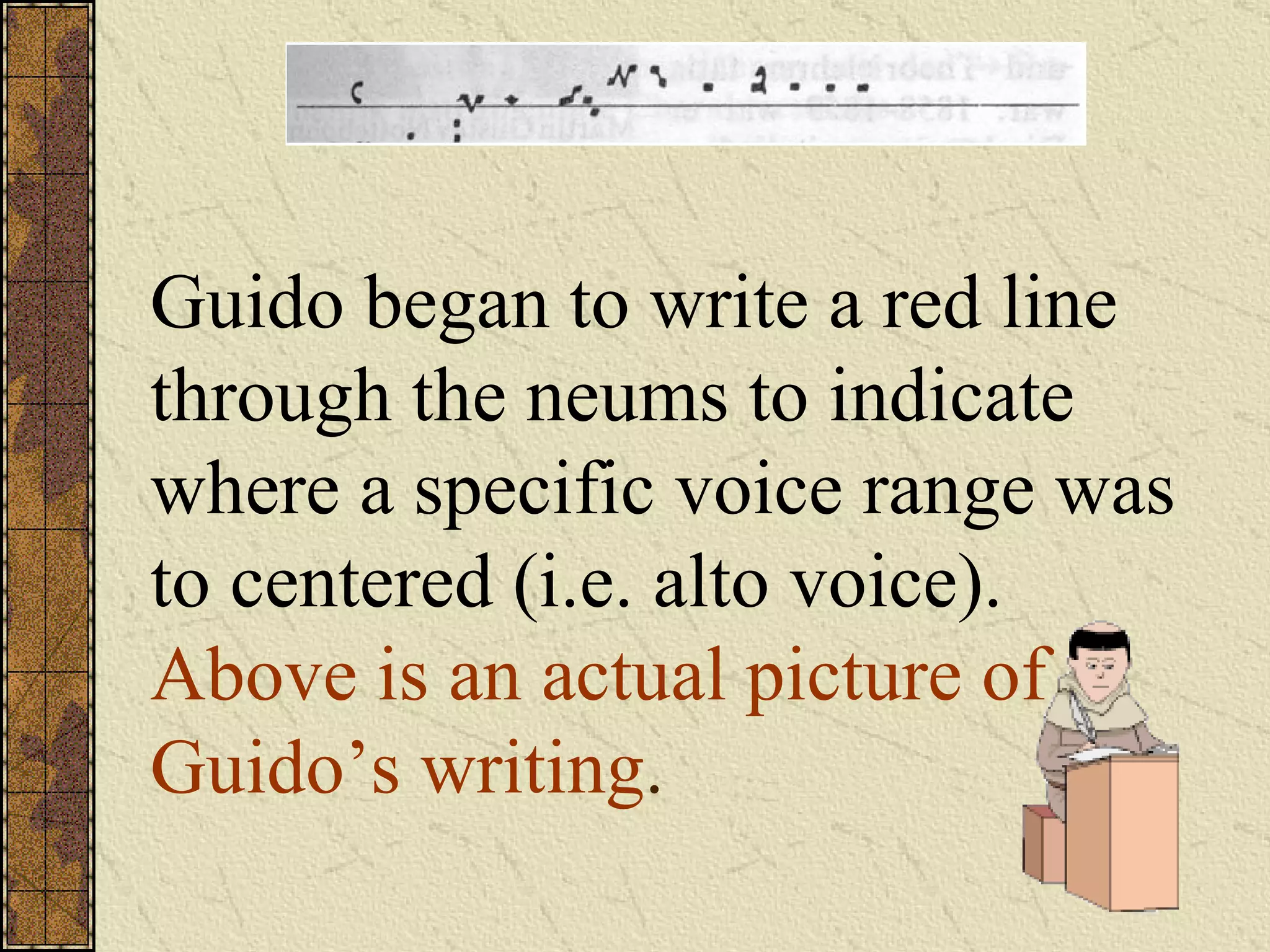 Guido began to write a red line through the neums to indicate where a specific voice range was to centered (i.e. alto voice).  Above is an actual picture of Guido’s writing . 