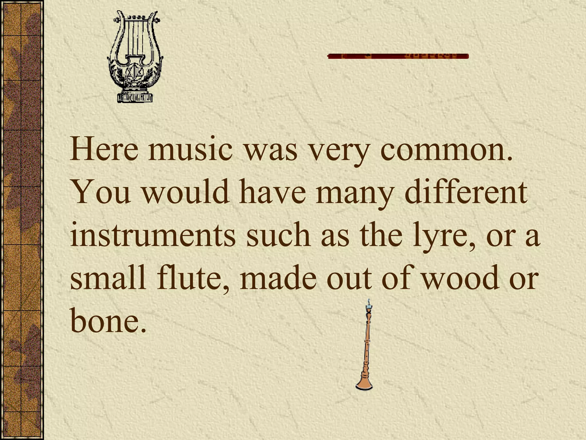 Here music was very common.  You would have many different instruments such as the lyre, or a small flute, made out of wood or bone. 